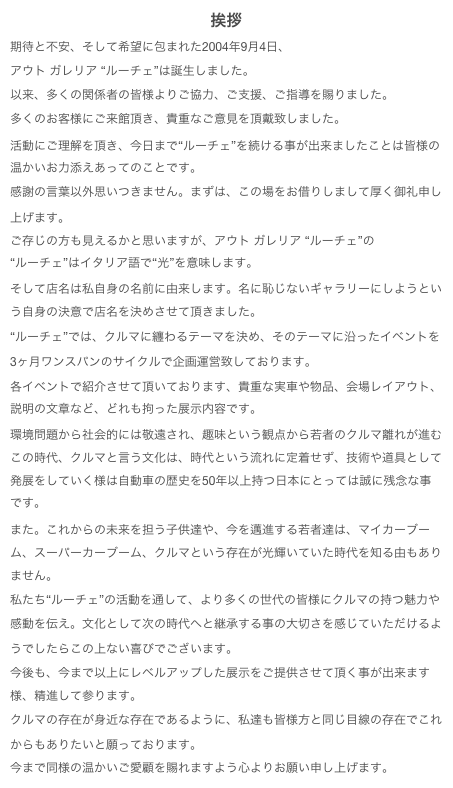 挨拶
期待と不安、そして希望に包まれた2004年9月4日、アウト ガレリア “ルーチェ”は誕生しました。以来、多くの関係者の皆様よりご協力、ご支援、ご指導を賜りました。多くのお客様にご来館頂き、貴重なご意見を頂戴致しました。活動にご理解を頂き、今日まで“ルーチェ”を続ける事が出来ましたことは皆様の温かいお力添えあってのことです。感謝の言葉以外思いつきません。まずは、この場をお借りしまして厚く御礼申し上げます。
ご存じの方も見えるかと思いますが、アウト ガレリア “ルーチェ”の 
“ルーチェ”はイタリア語で“光”を意味します。そして店名は私自身の名前に由来します。名に恥じないギャラリーにしようという自身の決意で店名を決めさせて頂きました。“ルーチェ”では、クルマに纏わるテーマを決め、そのテーマに沿ったイベントを3ヶ月ワンスパンのサイクルで企画運営致しております。各イベントで紹介させて頂いております、貴重な実車や物品、会場レイアウト、説明の文章など、どれも拘った展示内容です。環境問題から社会的には敬遠され、趣味という観点から若者のクルマ離れが進むこの時代、クルマと言う文化は、時代という流れに定着せず、技術や道具として発展をしていく様は自動車の歴史を50年以上持つ日本にとっては誠に残念な事です。また。これからの未来を担う子供達や、今を邁進する若者達は、マイカーブーム、スーパーカーブーム、クルマという存在が光輝いていた時代を知る由もありません。私たち“ルーチェ”の活動を通して、より多くの世代の皆様にクルマの持つ魅力や感動を伝え。文化として次の時代へと継承する事の大切さを感じていただけるようでしたらこの上ない喜びでございます。今後も、今まで以上にレベルアップした展示をご提供させて頂く事が出来ます様、精進して参ります。クルマの存在が身近な存在であるように、私達も皆様方と同じ目線の存在でこれからもありたいと願っております。今まで同様の温かいご愛顧を賜れますよう心よりお願い申し上げます。