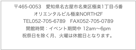 〒465-0053　愛知県名古屋市名東区極楽1丁目-5番
オリエンタルビル極楽NORTH2F
TEL052-705-6789　FAX052-705-0789開館時間：イベント期間中 12am〜6pm 
祝祭日を除く月、火曜は休館日となります。
