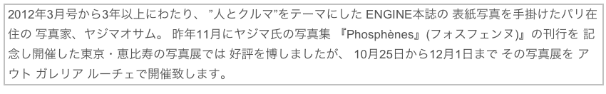 2012年3月号から3年以上にわたり、 ”人とクルマ”をテーマにした ENGINE本誌の 表紙写真を手掛けたパリ在住の 写真家、ヤジマオサム。 昨年11月にヤジマ氏の写真集 『Phosphènes』(フォスフェンヌ)』の刊行を 記念し開催した東京・恵比寿の写真展では 好評を博しましたが、 10月25日から12月1日まで その写真展を アウト ガレリア ルーチェで開催致します。