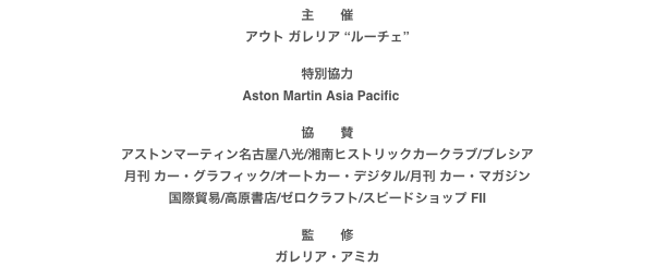 主　　催
アウト ガレリア “ルーチェ”

特別協力
Aston Martin Asia Pacific　

協　　賛
アストンマーティン名古屋八光/湘南ヒストリックカークラブ/ブレシア月刊 カー・グラフィック/オートカー・デジタル/月刊 カー・マガジン国際貿易/高原書店/ゼロクラフト/スピードショップ FII

監　　修
ガレリア・アミカ