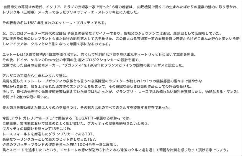  自動車史の幕開けの時代、イタリア、ミラノの芸術家一家で育った16歳の若者は、 内燃機関で動くこの生まれたばかりの産業の魅力に取り憑かれ、トリシクル（三輪車）メーカーであったプリネッティ・エ・ストゥッキ社に入社した。
その若者の名は1881年生まれのエットーレ・ブガッティである。
父、カルロはアールヌーボ時代の宝飾品 や家具の著名なデザイナーであり、曽祖父のジョヴァンニは画家、彫刻家として活躍をしていた。更に彼自身の弟のレンブラントもまた動物の彫刻家として名を馳せた、この偉大なる芸術家一家の血統を持つ若者から注ぎこまれた野心と美という新しいアイデアは、クルマという形になって華開く事になるのである。
エットーレは18歳で最初の4輪車を造り出すと、若くして独創的な才能を見込まれディートリッヒ社において車両を開発、
その後、ドイツ、ケルンのDeutz社の車両の生 産とプロダクションカーの設計を経て、
念願であった自身の自動車メーカー、“ブガッティ”を1909年にフランスとドイツの国境の街アルザスに設立した。
アルザスの工場から生まれたクルマ達は、
乗馬を愛したエットーレ・ブガッティの象徴とも言うべき馬蹄型のラジエターが飾られ1つ1つの機械部品の隅々まで細やかな
神経が行き届き、磨き上げられた直方体のエンジンとも相まって、その精緻な美しさは芸術作品としての評価を受けた。 
決して、時代の先を行く先進技術を兼ね揃えていた訳ではなかったが、グランプリ・ レースでは数知れない勝利を獲得したし、過酷なるル・マン24時間でも2度の栄冠に輝いた。
美と強さを兼ね備えた様は人々の心を惹きつけ、その魅力は他のすべてのクルマを凌駕する存在であった。
今回､アウト ガレリア“ルーチェ”で開催する「BUGATTI -華麗なる軌跡-」では、
自動車史、黎明期において彗星のごとく駆け抜けた、ブガッティの歴史を紐解きたいと思う。
ブガッティの幕開けを飾ったT13をはじめ、
レースフィールドを席巻したグラ ンプリカーであるT37、
豪華なツーリングカーとして最大のヒット作となったT57、
近年のブガッティブランドの復活を担ったEB110の4台を一堂に展示し、
美とスピー ドを追求したいという、エットーレの想いが込められたこれら珠玉のクルマ達を通して華麗な片鱗を感じ取って頂ける事でしょう。