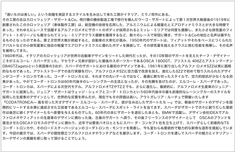  「速いものは美しい」という命題を実証するスタイルを生み出して来た工房がイタリア、ミラノ郊外にある。その工房の名はカロッツェリア・ザガート＆Co。飛行機の機体製造工場で修行を積んだウーゴ・ザガートによって第１次世界大戦直後の1919年に創業されたこのカロッツェリア（車体製作工房）は、航空機の技術を応用した、アルミニウムによる軽量化とエアロディナミクスとが大きな特徴であった。それゆえにレースで活躍するアルファロメオにザガートのボディが採用されるとミッレ・ミリアでは何度も優勝し、また小さな排気量のフィアット・トポリーノにも載せられてミッレ・ミリアでクラス優勝を獲得するなど、数々のレースで栄冠に輝き、ザガート＆Coの地位と名声は確乎たるものとなったのである。第２次世界大戦が終結すると、自動車の大衆化が進み、1950年代のザガートは、フィアットやそれをベースにつくられたアバルトなどの小排気量車に独自の軽量でエアロディナミクスに優れたボディを換装して、その排気量を超えるクラスに挑む性能を発揮し、その名声を維持してきた。1960年代は、イタリアのカロッツェリアが世界の自動車デザインをリードした時代だったが、その10年間のザガートを支えたチーフ・デザイナーこそがエルコーレ・スパーダだった。マセラティ兄弟が設計した最後のスポーツカーであるOSCA 1600GT、ブリストル 406ZとアストンマーチンDB4GTZagatoという英国車の3台が、スパーダのザガートにおける最初のデザインである。1961年に創り出したアルファ ロメオSZ2は実に画期的なものであった。アウトストラーダでの走行実験を行い、アルファロメオSZに空力面で改良を加え、進化したSZ2で初めて取り入れられたデザインがコーダ・トロンカであった。コーダ・トロンカとは、それまでの丸いテールではなく、垂直に断ち切ったスタイルで、空力的抵抗が少なくなる効果があった。やがてコーダ・トロンカは60年代後半のレーシングカーの主流となったが、その先鞭を告げたのが、エルコーレ・スパーダであった。コーダ・トロンカは、スパーダによる次世代モデル、アルファロメオTZやTZ２でも、さらに進化し、最終的に、アルファロメオ生産車のジュニア・ザガートに結実した。ジュニア・ザガートはウェッジ・シェイプとコーダ・トロンカという60年代後半の最も前衛的なレーシングカーのスタイルを採用した生産車のデザインとして、世界的な反響を呼んだが、現在でもその評価は高い。アウトガレリア・ルーチェで開催いたします『CODATRONCA— 風を切った天才デザイナー エルコーレ・スパーダと、彼が生み出したザガートたち —』では、戦後のザガートのデザインを国際的にリードする水準に達成させた立役者であるエルコーレ・スパーダにスポット・ライトを当てます。スパーダがザガートで次々に創りだした意欲作は後世に続くデザイナーたちへ影響を与えるものでした。60年代の末にザガートを退社したあとも、BMWで活躍し、デザイン会社IDEAでアルファロメオやフィアットの生産車のデザインに携わった後、古巣のザガート へ戻り、その後フリーランスのデザイナーとして　OSCAのブランドを復活させたOSCAドロモスのデザインに携わり、近年では愛息パオロとともにスパー ダ・コンセプト社を立ち上げて、スパーダらしく前衛的なTSコーダ・トロンカや、そのロードスターバージョンのコーダトロンカ・モンツァを発表し、今も変わらぬ意欲的で魅力的な新奇な造形を提起しています。今回の展示では、スパーダの個性際立つアルファロメオやランチアなどを展示します。コーダ・トロンカを通してスパーダの魅力とイタリアン・カーデザインの真髄を感じ取って頂けることでしょう。
