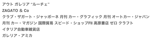 アウト ガレリア “ルーチェ”
ZAGATO ＆ Co
クラブ・ザガート・ジャッポーネ 月刊 カー・グラフィック 月刊 オートカー・ジャパン月刊 カー・マガジン 国際貿易 スピード・ショップFⅡ 高原書店 ゼロ クラフト
イタリア自動車雑貨店
ガレリア・アミカ