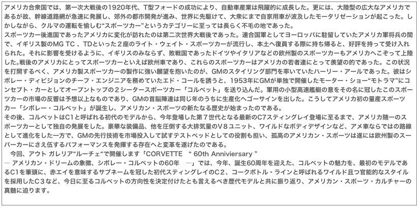アメリカ合衆国では、第一次大戦後の1920年代、T型フォードの成功により、自動車産業は飛躍的に成長した。更には、大陸型の広大なアメリカであるが故、幹線道路網が急速に発展し、郊外の都市開発が進み、世界に先駆けて、大衆にまで自家用車が波及したモータリゼーションが起こった。しかしながら、クルマの運転を愉しむ“スポーツカー”というカテゴリーに至っては長らく不毛の地であった。スポーツカー後進国であったアメリカに変化が訪れたのは第二次世界大戦後であった。連合国軍としてヨーロッパに駐留していたアメリカ軍将兵の間で、イギリス製のMG TC 、TDといった２座のライト・ウェイト・スポーツカーが流行し、本土へ復員する際に持ち帰ると、好評を持って受け入れられた。それに影響を受けるように、イギリスのみならず、敗戦国であったドイツやイタリアなどの欧州製のスポーツカーもアメリカへこぞって上陸した｡戦後のアメリカにとってスポーツカーといえば欧州車であり、これらのスポーツカーはアメリカの若者達にとって羨望の的であった。この状況を打開するべく、アメリカ製スポーツカーの製作に強い願望を抱いたのが、GMのスタイリング部門を率いていたハーリー・アールであった。彼はシボレー・ディビジョンのチーフ・エンジニアを務めていたエド・コールを誘うと、1953年にGMが単独で開催したモーター・ショー“モトラマ”にコンセプト・カーとしてオープントップの２シータースポーツカー「コルベット」を送り込んだ。軍用の小型高速艦艇の意をその名に冠したこのスポーツカーの市場の反響は予想以上なものであり、GMの首脳陣達は同じ年のうちに生産化へゴーサインを出した。こうしてアメリカ初の量産スポーツカー「シボレー・コルベット」が誕生し、アメリカン・スポーツの新たなる歴史が始まったのである。その後、コルベットはC1と呼ばれる初代のモデルから、今年登場した第７世代となる最新のC7スティングレイ登場に至るまで、アメリカ随一のスポーツカーとして独自の発展をした。豪華な装備品、他を圧倒する大排気量のV８ユニット、ワイルドなボディデザインなど、アメ車ならではの路線として進化をした一方で、GMの先行技術を市場投入して試すテストベッドとしての役割も担い、孤高のアメリカン・スポーツは遂には欧州製のスーパーカーにさえ伍するパフォーマンスを発揮する存在へと変革を遂げたのである。　今回、アウト ガレリア“ルーチェ“で開催します「CORVETTE　“ 60th Anniviersary ”― アメリカン・ドリームの象徴、シボレー・コルベットの60年　―」では、今年、誕生60周年を迎えた、コルベットの魅力を、最初のモデルであるC1を筆頭に、赤エイを意味するサブネームを冠した初代スティングレイのC２、コークボトル・ラインと呼ばれるワイルド且つ官能的なスタイルを採用したC３など、今日に至るコルベットの方向性を決定付けたとも言えるべき歴代モデルと共に振り返り、アメリカン・スポーツ・カルチャーの真髄に迫ります。