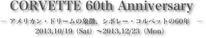 CORVETTE 60th Anniversary― アメリカン・ドリームの象徴、シボレー・コルベットの60年　―2013,10/19（Sat）～2013,12/23（Mon）
