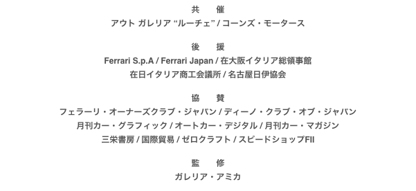 共　　催
アウト ガレリア “ルーチェ” / コーンズ・モータース

後　　援
Ferrari S.p.A / Ferrari Japan / 在大阪イタリア総領事館
在日イタリア商工会議所 / 名古屋日伊協会

協　　賛
フェラーリ・オーナーズクラブ・ジャパン / ディーノ・クラブ・オブ・ジャパン月刊カー・グラフィック / オートカー・デジタル / 月刊カー・マガジン三栄書房 / 国際貿易 / ゼロクラフト / スピードショップFII

監　　修
ガレリア・アミカ