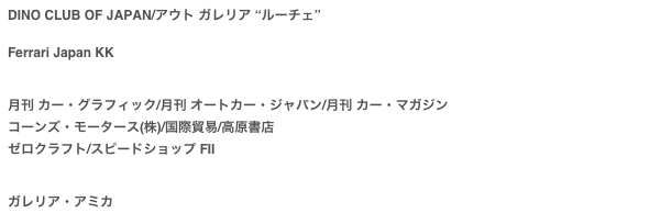 DINO CLUB OF JAPAN/アウト ガレリア “ルーチェ”

Ferrari Japan KK　

月刊 カー・グラフィック/月刊 オートカー・ジャパン/月刊 カー・マガジン
コーンズ・モータース(株)/国際貿易/高原書店ゼロクラフト/スピードショップ FⅡ


ガレリア・アミカ