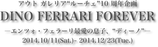 アウト ガレリア“ルーチェ”10 周年企画
DINO FERRARI FOREVER―エンツォ・フェラーリ最愛の息子、“ディーノ”―
2014.10/11(Sat.)~ 2014.12/23(Tue.)