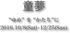 童夢 
“ゆめ” を “かたち”に2016.10/8(Sat)~12/25(San)