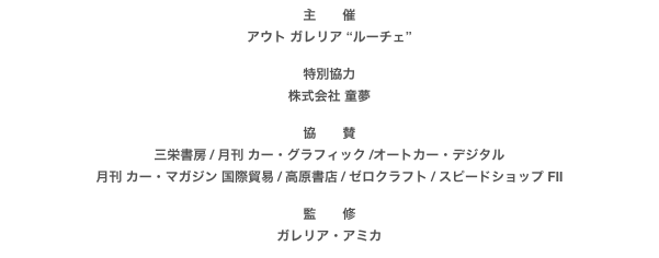 主　　催
アウト ガレリア “ルーチェ”

特別協力 
株式会社 童夢
協　　賛
三栄書房 / 月刊 カー・グラフィック /オートカー・デジタル
月刊 カー・マガジン 国際貿易 / 高原書店 / ゼロクラフト / スピードショップ FII

監　　修
ガレリア・アミカ