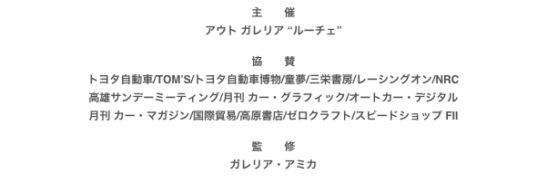 主　　催
アウト ガレリア “ルーチェ”

協　　賛
トヨタ自動車/TOM’S/トヨタ自動車博物/童夢/三栄書房/レーシングオン/NRC
高雄サンデーミーティング/月刊 カー・グラフィック/オートカー・デジタル
月刊 カー・マガジン/国際貿易/高原書店/ゼロクラフト/スピードショップ FII

監　　修
ガレリア・アミカ