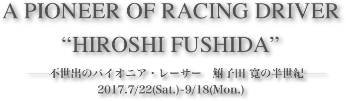 A PIONEER OF RACING DRIVER 
“HIROSHI FUSHIDA”









　──不世出のパイオニア・レーサー　鮒子田 寛の半世紀──2017.7/22(Sat.)~9/18(Mon.)