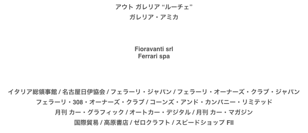 アウト ガレリア “ルーチェ”
ガレリア・アミカ



Fioravanti srl
Ferrari spa

イタリア総領事館 / 名古屋日伊協会 / フェラーリ・ジャパン / フェラーリ・オーナーズ・クラブ・ジャパン
フェラーリ・308・オーナーズ・クラブ / コーンズ・アンド・カンパニー・リミテッド 月刊 カー・グラフィック / オートカー・デジタル / 月刊 カー・マガジン
国際貿易 / 高原書店 / ゼロクラフト / スピードショップ FII