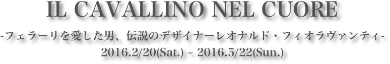 IL CAVALLINO NEL CUORE
-フェラーリを愛した男、伝説のデザイナーレオナルド・フィオラヴァンティ-
2016.2/20(Sat.) ~ 2016.5/22(Sun.)