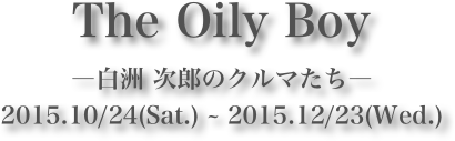 The Oily Boy
―白洲 次郎のクルマたち―
2015.10/24(Sat.) ~ 2015.12/23(Wed.)