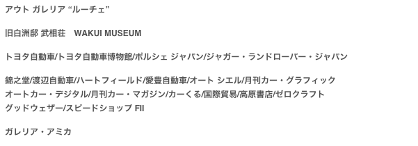 アウト ガレリア “ルーチェ”

旧白洲邸 武相荘　WAKUI MUSEUMトヨタ自動車/トヨタ自動車博物館/ポルシェ ジャパン/ジャガー・ランドローバー・ジャパン
錦之堂/渡辺自動車/ハートフィールド/愛豊自動車/オート シエル/月刊カー・グラフィック
オートカー・デジタル/月刊カー・マガジン/カーくる/国際貿易/高原書店/ゼロクラフト
グッドウェザー/スピードショップ FII

ガレリア・アミカ