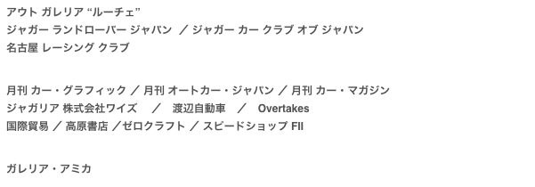 アウト ガレリア “ルーチェ”
ジャガー ランドローバー ジャパン  ／ ジャガー カー クラブ オブ ジャパン名古屋 レーシング クラブ


月刊 カー・グラフィック ／ 月刊 オートカー・ジャパン ／ 月刊 カー・マガジンジャガリア 株式会社ワイズ　 ／　渡辺自動車　／　Overtakes国際貿易 ／ 高原書店 ／ゼロクラフト ／ スピードショップ FⅡ


ガレリア・アミカ