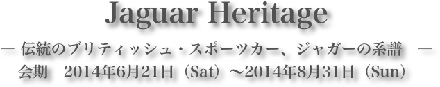 Jaguar Heritage― 伝統のブリティッシュ・スポーツカー、ジャガーの系譜　―会期　2014年6月21日（Sat）～2014年8月31日（Sun）
