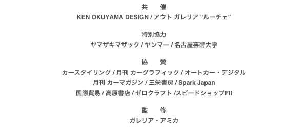 共　　催
KEN OKUYAMA DESIGN / アウト ガレリア “ルーチェ”

特別協力
ヤマザキマザック / ヤンマー / 名古屋芸術大学

協　　賛
カースタイリング / 月刊 カーグラフィック / オートカー・デジタル月刊 カーマガジン / 三栄書房 / Spark Japan国際貿易 / 高原書店 / ゼロクラフト /スピードショップFII

監　　修
ガレリア・アミカ