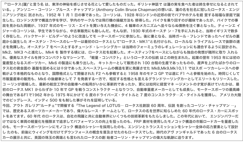 「"ロータス(蓮)"と言う名 は、東洋の神秘を感じさせる花として愛したものだった。ギリシャ神話で は蓮の実を食べた者は終生幸せになるとされている。」アンソニー・コーリン・ブルース・チャップマン (Anthony Colin Bruce Chapman)の想いは、蓮の名を社名に冠したロータス・エンジニアリング社に 託された。1952 年 1 月 1 日の事であった。コーリンは、1928 年ロンドンの近郊の街でパブやホテルを経 営する裕福な家庭で誕生した。ロンドン大学で構造力学を学び、学内のサークルでは飛行機の操縦方法も 修得した。バイクを乗り回すのが趣味であったが、バイクでの事故を見かねた両親が、1937 年式のモー リス・エイトを買い与えた機会に、4 輪車のメカニズムへ並々ならぬ情熱を注ぐ事となった。ティーンエ イジャーのコーリンは、学生でありながら、中古車販売にも勤しんだ。そんな折、1930 年式のオースチ ン・7を手に入れると、当時イギリスで数多く存在した、バックヤード・ビルダー"のように改造してモ ータースポーツに参加した。後に妻となる、当時ガール・フレンドであったヘイゼルの裏庭から誕生した オースチン・7ベースのレーサーは最初のロータスとして“ロータス・MK1”と名付けられ、ローカルな トライアルレースで抜群の速さを発揮した。オースチン 7 をベースとするチューンド・レーシングカー は当時のフォーミュラのレギュレーションにも適合するように設計され、Mk2、MK3 へと進化し、Mk4 を 製作する頃には、ロータス社を起業した。オースティン7をベースにしながらも独自の発想が随所に取り 入れられ、優美なスタイルを持つコンパクトなマシーンで、「軽量・コンパクト」というロータスの伝統 はこの時生まれた。起業の翌年 1953 年には初の量産型となるスポーツカー、Mk6 の製造にも乗り出した。 キットカーとして販売され 100 台程の生産であったものの、産声を上げたばかりのロータス社の資金面の 基盤を固めるには十分であった.スペースフレームの構造を更に発展させた Mk8,Mk9,Mk10,11 ではスポ ーツカーレースへの参戦がより本格的なものとなり、国際格式として開催された F2 へも参戦すると 1958 年のモナコ GP では遂に F1 へと参戦を始めた。時同じくして市販量産車の販売も、Mk6 の後継車として 7 を発表する一方で、相反する性格とも言えるグランドツーリングカーとしてエリートもリリースした。コ ーリンが提唱した、最新の航空工学の自動車への転用がいかに革新的であったか、更には如何に経営マネ ージメントの才覚が長けていたかは、最初のロータス MK1 からわずか 10 年で GP を戦うコンストラクタ ーとなりつつ、自動車量産メーカーとしても成長し、モータースポーツの最高峰の舞台であるF1で1962 年から 1975 年にかけて 6 度のドライバーズ・タイトルと 7 度のコンストラクタ―ズ・タイトルを獲得し、 アメリカ大陸でのビッグレース、インディ 500 をも制した事がそれを証明している。今回、アウト ガレリア“ルーチェ”で開催する「The Legend of LOTUS― ロータス社創設 60 周年、伝説 を創ったコーリン・チャップマン ―」では、歴史あるスポーツカーメーカーであり、偉大なレース・チ ームとして、ロータスの名を世界に知らしめた 60 年代のロータス・カーにスポットをあてます。60 年代 のロータスは、自社の飛躍と共に自動車界にいくつもの技術革新をもたらしました。この年代において、 エンジンパワーだけではなく車両の軽量化を極限まで追求してパフォーマンスの向上を狙ったのも、FRP 素材を使用したモノコック構造の市販ロードカーを量産したのも、モータースポーツシーンにモノコック 構造のシャシーを採用したのも、エンジンとトランスミッションをシャシー全体の応力要素として設計し たのも、前後にウィイングを付けてダウンフォースの概念を普及させたのもロータスでした。時代のアヴ ァンギャルドであった 6 台のロータスカーの展示と共に、英国の珠玉の異端とも言われたロータスの創 始者コーリン・チャップマンの偉大な軌跡に迫ります。