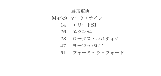 
展示車両
                                    Mark9  マーク・ナイン                                                14    エリートS1                                     26    エランS4                                     28    ロータス・コルティナ                                     47    ヨーロッパGT                                     51    フォーミュラ・フォード
 
