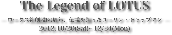 The Legend of LOTUS― ロータス社創設60周年、伝説を創ったコーリン・チャップマン ―2012.10/20(Sat)~ 12/24(Mon)
