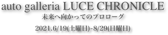 auto galleria LUCE CHRONICLE
未来へ向かってのプロローグ2021.6/19(土曜日)~8/29(日曜日)  