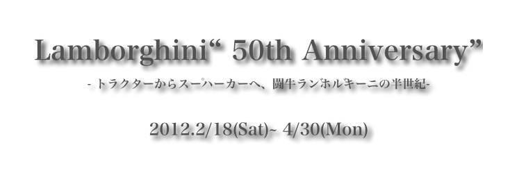 Lamborghini“ 50th Anniversary”- トラクターからスーパーカーへ、闘牛ランボルギーニの半世紀-2012.2/18(Sat)~ 4/30(Mon)
