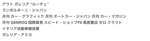 アウト ガレリア “ルーチェ”
ランボルギーニ・ジャパン
月刊 カー・グラフィック 月刊 オートカー・ジャパン 月刊 カー・マガジン
月刊 GENROQ 国際貿易 スピード・ショップFII 高原書店 ゼロ クラフト
イタリア自動車雑貨展
ガレリア・アミカ