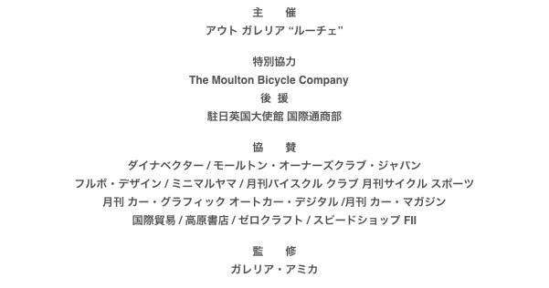 主　　催
アウト ガレリア “ルーチェ”

特別協力
The Moulton Bicycle Company　後  援
駐日英国大使館 国際通商部

協　　賛
ダイナベクター / モールトン・オーナーズクラブ・ジャパンフルボ・デザイン / ミニマルヤマ / 月刊バイスクル クラブ 月刊サイクル スポーツ
月刊 カー・グラフィック オートカー・デジタル /月刊 カー・マガジン国際貿易 / 高原書店 / ゼロクラフト / スピードショップ FII

監　　修
ガレリア・アミカ