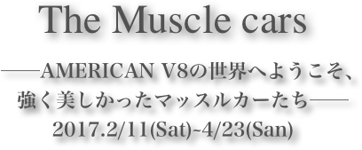 The Muscle cars









　──AMERICAN V8の世界へようこそ、
　強く美しかったマッスルカーたち──2017.2/11(Sat)~4/23(San)