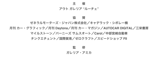 主　　催
アウト ガレリア “ルーチェ”

協　　賛
ゼネラルモーターズ・ジャパン株式会社／キャデラック・シボレー楠月刊 カー・グラフィック／月刊 Daytona／月刊 カー・マガジン／AUTOCAR DIGITAL／三栄書房
マイルストーン／バーニーズ サムスオート／Carol／中部宮崎自動車
チンクエチェント／国際貿易／ゼロクラフト／スピードショップ FII

監　　修
ガレリア・アミカ