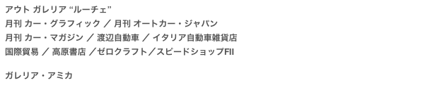 アウト ガレリア “ルーチェ”
月刊 カー・グラフィック ／ 月刊 オートカー・ジャパン 月刊 カー・マガジン ／ 渡辺自動車 ／ イタリア自動車雑貨店
国際貿易 ／ 高原書店 ／ゼロクラフト／スピードショップFII

ガレリア・アミカ