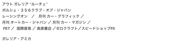 アウト ガレリア “ルーチェ”
ポルシェ・３５６クラブ・オブ・ジャパン
レーシングオン　／　月刊 カー・グラフィック ／ 月刊 オートカー・ジャパン ／ 月刊 カー・マガジン ／ FET ／  国際貿易 ／ 高原書店 ／ゼロクラフト／スピードショップFII

ガレリア・アミカ