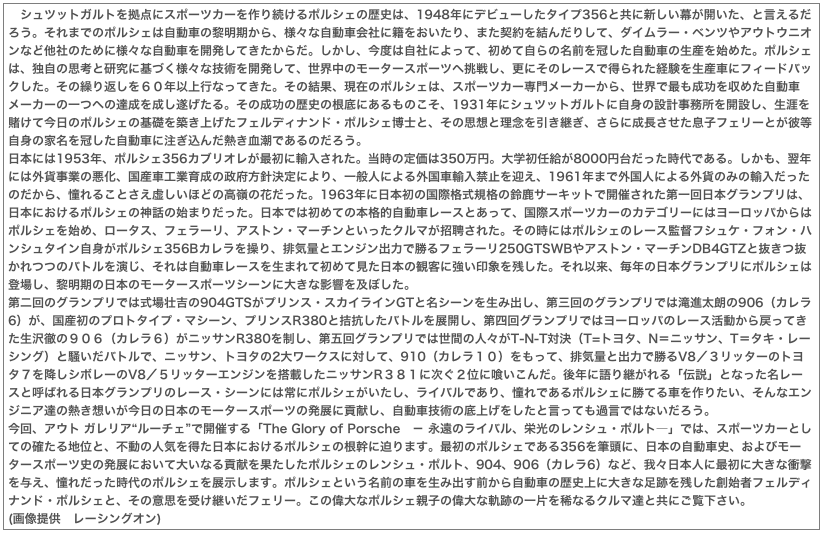 　シュツットガルトを拠点にスポーツカーを作り続けるポルシェの歴史は、1948年にデビューしたタイプ356と共に新しい幕が開いた、と言えるだろう。それまでのポルシェは自動車の黎明期から、様々な自動車会社に籍をおいたり、また契約を結んだりして、ダイムラー・ベンツやアウトウニオンなど他社のために様々な自動車を開発してきたからだ。しかし、今度は自社によって、初めて自らの名前を冠した自動車の生産を始めた。ポルシェは、独自の思考と研究に基づく様々な技術を開発して、世界中のモータースポーツへ挑戦し、更にそのレースで得られた経験を生産車にフィードバックした。その繰り返しを６０年以上行なってきた。その結果、現在のポルシェは、スポーツカー専門メーカーから、世界で最も成功を収めた自動車メーカーの一つへの達成を成し遂げたる。その成功の歴史の根底にあるものこそ、1931年にシュツットガルトに自身の設計事務所を開設し、生涯を賭けて今日のポルシェの基礎を築き上げたフェルディナンド・ポルシェ博士と、その思想と理念を引き継ぎ、さらに成長させた息子フェリーとが彼等自身の家名を冠した自動車に注ぎ込んだ熱き血潮であるのだろう。日本には1953年、ポルシェ356カブリオレが最初に輸入された。当時の定価は350万円。大学初任給が8000円台だった時代である。しかも、翌年には外貨事業の悪化、国産車工業育成の政府方針決定により、一般人による外国車輸入禁止を迎え、1961年まで外国人による外貨のみの輸入だったのだから、憧れることさえ虚しいほどの高嶺の花だった。1963年に日本初の国際格式規格の鈴鹿サーキットで開催された第一回日本グランプリは、日本におけるポルシェの神話の始まりだった。日本では初めての本格的自動車レースとあって、国際スポーツカーのカテゴリーにはヨーロッパからはポルシェを始め、ロータス、フェラーリ、アストン・マーチンといったクルマが招聘された。その時にはポルシェのレース監督フシュケ・フォン・ハンシュタイン自身がポルシェ356Bカレラを操り、排気量とエンジン出力で勝るフェラーリ250GTSWBやアストン・マーチンDB4GTZと抜きつ抜かれつつのバトルを演じ、それは自動車レースを生まれて初めて見た日本の観客に強い印象を残した。それ以来、毎年の日本グランプリにポルシェは登場し、黎明期の日本のモータースポーツシーンに大きな影響を及ぼした。第二回のグランプリでは式場壮吉の904GTSがプリンス・スカイラインGTと名シーンを生み出し、第三回のグランプリでは滝進太朗の906（カレラ6）が、国産初のプロトタイプ・マシーン、プリンスR380と拮抗したバトルを展開し、第四回グランプリではヨーロッパのレース活動から戻ってきた生沢徹の９０６（カレラ６）がニッサンR380を制し、第五回グランプリでは世間の人々がT-N-T対決（T=トヨタ、N＝ニッサン、T＝タキ・レーシング）と騒いだバトルで、ニッサン、トヨタの2大ワークスに対して、910（カレラ１０）をもって、排気量と出力で勝るV8／３リッターのトヨタ７を降しシボレーのV8／５リッターエンジンを搭載したニッサンR３８１に次ぐ２位に喰いこんだ。後年に語り継がれる「伝説」となった名レースと呼ばれる日本グランプリのレース・シーンには常にポルシェがいたし、ライバルであり、憧れであるポルシェに勝てる車を作りたい、そんなエンジニア達の熱き想いが今日の日本のモータースポーツの発展に貢献し、自動車技術の底上げをしたと言っても過言ではないだろう。今回、アウト ガレリア“ルーチェ”で開催する「The Glory of Porsche　－ 永遠のライバル、栄光のレンシュ・ポルト―」では、スポーツカーとしての確たる地位と、不動の人気を得た日本におけるポルシェの根幹に迫ります。最初のポルシェである356を筆頭に、日本の自動車史、およびモータースポーツ史の発展において大いなる貢献を果たしたポルシェのレンシュ・ポルト、904、906（カレラ6）など、我々日本人に最初に大きな衝撃を与え、憧れだった時代のポルシェを展示します。ポルシェという名前の車を生み出す前から自動車の歴史上に大きな足跡を残した創始者フェルディナンド・ポルシェと、その意思を受け継いだフェリー。この偉大なポルシェ親子の偉大な軌跡の一片を稀なるクルマ達と共にご覧下さい。(画像提供　レーシングオン)