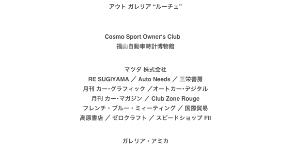 アウト ガレリア “ルーチェ”



Cosmo Sport Owner‘s Club　
福山自動車時計博物館

マツダ 株式会社
RE SUGIYAMA ／ Auto Needs ／ 三栄書房月刊 カー･グラフィック ／オートカー･デジタル月刊 カー･マガジン ／ Club Zone Rougeフレンチ・ブルー・ミィーティング ／ 国際貿易高原書店 ／ ゼロクラフト ／ スピードショップ FII


ガレリア・アミカ