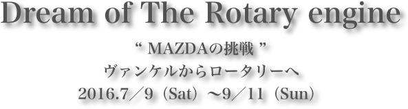 Dream of The Rotary engine
“ MAZDAの挑戦 ”ヴァンケルからロータリーへ
2016.7／9（Sat）～9／11（Sun）