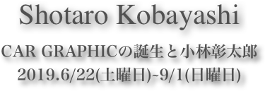 Shotaro Kobayashi















CAR GRAPHICの誕生と小林彰太郎 2019.6/22(土曜日)~9/1(日曜日)  