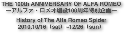 THE 100th ANNIVERSARY OF ALFA ROMEO ーアルファ・ロメオ創設100周年特別企画ー History of The Alfa Romeo Spider 2010.10/16（sat）~12/26（sun） 
