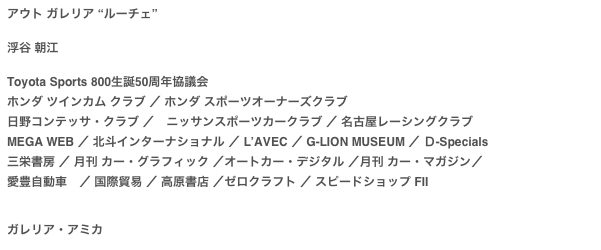 アウト ガレリア “ルーチェ”

浮谷 朝江
Toyota Sports 800生誕50周年協議会ホンダ ツインカム クラブ ／ ホンダ スポーツオーナーズクラブ 日野コンテッサ・クラブ ／　ニッサンスポーツカークラブ ／ 名古屋レーシングクラブMEGA WEB ／ 北斗インターナショナル ／ L’AVEC ／ G-LION MUSEUM ／ Ｄ-Specials三栄書房 ／ 月刊 カー・グラフィック ／オートカー・デジタル ／月刊 カー・マガジン／　 愛豊自動車　／ 国際貿易 ／ 高原書店 ／ゼロクラフト ／ スピードショップ FII
ガレリア・アミカ