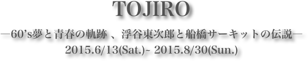 TOJIRO
―60’s夢と青春の軌跡 、浮谷東次郎と船橋サーキットの伝説―
2015.6/13(Sat.)~ 2015.8/30(Sun.)