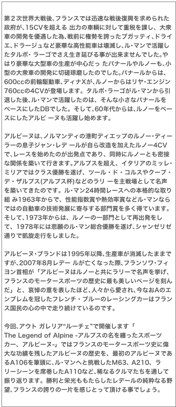 第２次世界大戦後､フランスでは迅速な戦後復興を求められた政府が､15CVを超える 出力の車輌に対して重税を課し、大衆車の開発を優遇した為､戦前に権勢を誇ったブガッティ､ドライエ､ドラージュなど豪華な高性能車は壊滅し､ル･マンで活躍したタルボ･ ラーゴでさえ生き延びる事が出来ませんでした｡やはり豪華な大型車の生産が中心だっ たパナールやルノーも､小型の大衆車の開発に切磋琢磨したのでした｡パナールからは､ 600ccの前輪駆動車､ディナXが､ルノーからはリヤ･エンジン760ccの4CVが登場します。タルボ･ラーゴがル･マンから引退した後､ル･マンで活躍したのは、そんな小さなパナールをベースにしたDBでした。そして､60年代からは､ルノーをベースにしたアルピ ーヌも活躍し始めます。 

アルピーヌは､ノルマンディの港町ディエップのルノー･ディーラーの息子ジャン･レデ ールが自ら改造を加えたルノー4CVで､レースを始めたのが出発点であり、同時にルノーとも密接な関係を築いて行きます｡アルプスを超え、イタリアのミッレ･ミリアではクラス優勝を遂げ、ツール・ド・コルスやクープ・デ・ザルプス(アルプス杯)などのラリ ーを主戦場として名声を築いてきたのです。ル･マン24時間レースへの本格的な取り組 み1963年からで、性能指数賞や熱効率賞などル･マンならではの自動車の技術発展に寄与する部門賞を多く得ています。そして､1973年からは、ルノーの一部門として再出発をして、1978年には悲願のル･マン総合優勝を遂げ､シャンゼリゼ通りで凱旋走行をしました。 
アルピーヌ･ブランドは1995年以降､生産車が消滅したままですが､2007年8月レデー ルが亡くなった際､フランソワ･フィヨン首相が「アルピーヌはルノーと共にラリーで名声を挙げ、フランスのモータースポーツの歴史に最も美しいページを刻んだ」と、哀悼の意を表したほど､人々から愛され､今なおAのエンブレムを冠したフレンチ・ブルーのレーシングカーはフランス国民の心の中で走り続けているのです。

今回､アウト ガレリア“ルーチェ”で開催します「
The Legend of Alpine -アルプスの名を纏ったスポーツカー、アルピーヌ-」ではフランスのモータースポーツ史に偉大な功績を残したアルピーヌの歴史を、最初のアルピーヌであるA106を筆頭に､ル･マンへと挑戦したM63､ A210、ラリーシーンを席巻したA110など､稀なるクルマたちを通して振り返ります。勝利と栄光ももたらしたレデールの純粋なる野望､フランスの誇りの一片を感じとって頂ける事でしょう。
