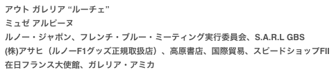 アウト ガレリア “ルーチェ”
ミュゼ アルピーヌ
ルノー・ジャポン、フレンチ・ブルー・ミーティング実行委員会、S.A.R.L GBS
(株)アサヒ（ルノーF1グッズ正規取扱店）、高原書店、国際貿易、スピードショップFⅡ
在日フランス大使館、ガレリア・アミカ