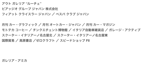 アウト ガレリア “ルーチェ”
ピアッジオ グループ ジャパン 株式会社  フィアット クライスラー ジャパン ／ ベスパ クラブ ジャパン
　
月刊 カー・グラフィック ／ 月刊 オートカー・ジャパン ／ 月刊 カー・マガジン モトテカ コーヒー ／ チンクエチェント博物館 ／ イタリア自動車雑貨店 ／ ガレージ・アクティブスクーター・イタリアーノ名古屋北 ／ スクーター・イタリアーノ名古屋東国際貿易 ／ 高原書店 ／ゼロクラフト ／ スピードショップ FⅡ




ガレリア・アミカ