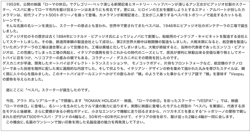 　1953年、公開の映画「ローマの休日」でグレゴリー･ペック演じる新聞記者とオードリー・ヘップバーンが演じるアン王女がピアッジオ社製のスクーター、ベスパに乗ってローマ市内を駆け回るシーンはあまりにも有名です。更には、ヒロインの王女を撮影しようとするエディ・アルバートが扮したカメラマンは、初代フィアット500トポリーノを操って登場。カメラマンが新聞記者と、王女が二人乗りするベスパをトポリーノで追走するカットも名シーンです。　そんな名画の名シーンを演出し、スクーターの原点とも言われ、世界中で愛されてきたベスパは、1946年にピアッジオ社のポンテデーラの工場で誕生しました。　ピアッジオ社のその歴史は古く1884年にリナルド・ピアッジオ氏によってジェノバにて創業し、船舶用のインテリア・キャビネットを製造する会社としてスタートしました。その後、鉄道用車輌の製造会社として成功し、第2次世界大戦中は戦闘機の製造もしました。大戦末期になると、航空機を製造していたポンテデーラの工場は連合軍によって空爆され、工場は廃墟と化してしまいました。大戦が終結すると、当時の代表者であったエンリコ・ピアッジオは、この荒廃してしまった工場の再起と、イタリアの復興を担うこれからの時代のニーズとして、庶民が便利に移動出来る安価な乗り物としてオートバイに目をつけ、ヘリコプターの産みの親でもある、コラディーノ・ダスカニオにその開発を託したのです。ダスカニオが早速、開発したオートバイはダイレクト・トランスミッションや、 モノコックボディ、片持ちフロントフォークなど、航空機のテクノロジーであった技術を随所に配した実に画期的な内容でした。そして何よりも、イタリアン・デザインの粋を集めて描かれた丸みを帯びたスタイルは、瞬く間に人々の心を掴みました。このオートバイはテールエンドへかけての膨らみが「蜂」のようであった事からイタリア語で「蜂」を意味す「Vespa」の愛称を与えられました。
　遂にここに「べスパ」スクーターが誕生したのです。
　今回、アウト ガレリア“ルーチェ”で開催します「ROMAN HOLIDAY― 映画、「ローマの休日」を彩ったスクーター “VESPA”―」では、映画「ローマの休日」に登場し、名シーンを生みだしたクルマ達の魅力に迫ります。実際に映画に登場したモデルと同型の「ベスパ」を筆頭に、代表する派生モデルと後継車、さらに愛嬌がある小柄なボディに、小さなエンジンで機敏に走り回るさまから、ハツカネズミを意とする“トッポリーノの愛称で親しまれた初代FIAT500やベスパ・ブランドの4輪など、50年代～60年代にかけて、イタリアの街を彩り、駆け巡った2輪と4輪が一同に会します。　この機会に､名画のワンシーンで強い印象を残した名脇役達の魅力を再発見して下さい。