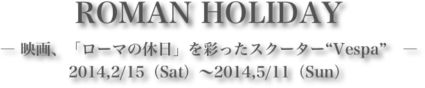 ROMAN HOLIDAY― 映画、「ローマの休日」を彩ったスクーター“Vespa”　―2014,2/15（Sat）～2014,5/11（Sun）
