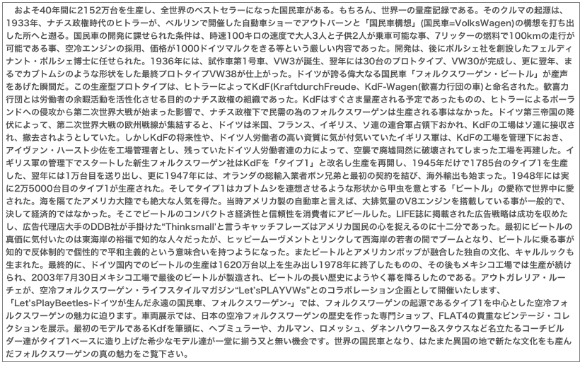 　およそ40年間に2152万台を生産し、全世界のベストセラーになった国民車がある。もちろん、世界一の量産記録である。そのクルマの起源は、1933年、ナチス政権時代のヒトラーが、ベルリンで開催した自動車ショーでアウトバーンと「国民車構想」(国民車=VolksWagen)の構想を打ち出した所へと遡る。国民車の開発に課せられた条件は、時速100キロの速度で大人3人と子供2人が乗車可能な事、7リッターの燃料で100kmの走行が可能である事、空冷エンジンの採用、価格が1000ドイツマルクをきる等という厳しい内容であった。開発は、後にポルシェ社を創設したフェルディナント・ポルシェ博士に任せられた。1936年には、試作車第1号車、VW3が誕生、翌年には30台のプロトタイプ、VW30が完成し、更に翌年、まるでカブトムシのような形状をした最終プロトタイプVW38が仕上がった。ドイツが誇る偉大なる国民車「フォルクスワーゲン・ビートル」が産声をあげた瞬間だ。この生産型プロトタイプは、ヒトラーによってKdF(KraftdurchFreude、KdF-Wagen(歓喜力行団の車)と命名された。歓喜力行団とは労働者の余暇活動を活性化させる目的のナチス政権の組織であった。KdFはすぐさま量産される予定であったものの、ヒトラーによるポーランドへの侵攻から第二次世界大戦が始まった影響で、ナチス政権下で民需の為のフォルクスワーゲンは生産される事はなかった。ドイツ第三帝国の降伏によって、第二次世界大戦の欧州戦線が集結すると、ドイツは米国、フランス、イギリス、ソ連の連合軍占領下おかれ、KdFの工場はソ連に接収され、撤去されようとしていた。しかしKdFの将来性や、ドイツ人労働者の高い資質に気が付気いていたイギリス軍は、KdFの工場を管理下におき、アイヴァン・ハースト少佐を工場管理者とし、残っていたドイツ人労働者達の力によって、空襲で廃墟同然に破壊されてしまった工場を再建した。イギリス軍の管理下でスタートした新生フォルクスワーゲン社はKdFを「タイプ1」と改名し生産を再開し、1945年だけで1785台のタイプ1を生産した、翌年には1万台目を送り出し、更に1947年には、オランダの総輸入業者ボン兄弟と最初の契約を結び、海外輸出も始まった。1948年には実に2万5000台目のタイプ1が生産された。そしてタイプ1はカブトムシを連想させるような形状から甲虫を意とする「ビートル」の愛称で世界中に愛された。海を隔てたアメリカ大陸でも絶大な人気を得た。当時アメリカ製の自動車と言えば、大排気量のV8エンジンを搭載している事が一般的で、決して経済的ではなかった。そこでビートルのコンパクトさ経済性と信頼性を消費者にアピールした。LIFE誌に掲載された広告戦略は成功を収めたし、広告代理店大手のDDB社が手掛けた“Thinksmall'と言うキャッチフレーズはアメリカ国民の心を捉えるのに十二分であった。最初にビートルの真価に気付いたのは東海岸の裕福で知的な人々だったが、ヒッピームーヴメントとリンクして西海岸の若者の間でブームとなり、ビートルに乗る事が知的で反体制的で個性的で平和主義的という意味合いを持つようになった。またビートルとアメリカンポップが融合した独自の文化、キャルルックも生まれた。最終的に、ドイツ国内でのビートルの生産は1620万台以上を生み出し1978年に終了したものの、その後もメキシコ工場では生産が続けられ、2003年7月30日メキシコ工場で最後のビートルが製造され、ビートルの長い歴史にようやく幕を降ろしたのである。アウトガレリア・ルーチェが、空冷フォルクスワーゲン・ライフスタイルマガジン“Let’sPLAYVWs”とのコラボレーション企画として開催いたします、「Let’sPlayBeetles-ドイツが生んだ永遠の国民車、フォルクスワーゲン-」では、フォルクスワーゲンの起源であるタイプ1を中心とした空冷フォルクスワーゲンの魅力に迫ります。車両展示では、日本の空冷フォルクスワーゲンの歴史を作った専門ショップ、FLAT4の貴重なビンテージ・コレクションを展示。最初のモデルであるKdfを筆頭に、ヘブミュラーや、カルマン、ロメッシュ、ダネンハウワー&スタウスなど名立たるコーチビルダー達がタイプ1ベースに造り上げた希少なモデル達が一堂に揃う又と無い機会です。世界の国民車となり、はたまた異国の地で新たな文化をも産んだフォルクスワーゲンの真の魅力をご覧下さい。