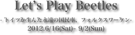 Let’s Play Beetles- ドイツが生んだ永遠の国民車、フォルクスワーゲン-2012.6/16(Sat)~ 9/2(Sun)

