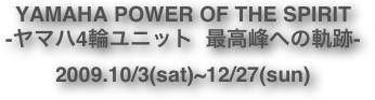 YAMAHA POWER OF THE SPIRIT -ヤマハ4輪ユニット  最高峰への軌跡-
2009.10/3(sat)~12/27(sun)
