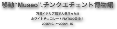 移動“Museo”,チンクエチェント博物館
万博イタリア館で人気だった!!
ホワイトチョコレートFIAT500登場！
2005/10.1〜2006/1.15